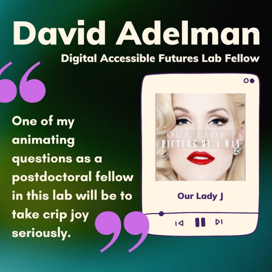 On a green background, large creme text at the top reads ‘David Adelman,’ and in smaller creme text below ‘Digital Accessible Futures Lab Fellow.’ Below this, on the left, large light purple quotes contain the words, ‘one of my animating questions as postdoctoral fellow in this lab will be to take crip joy seriously.’ Next to the quote, a music app window plays ‘Our Lady J’ with the album cover from ‘Picture of a Man.’
